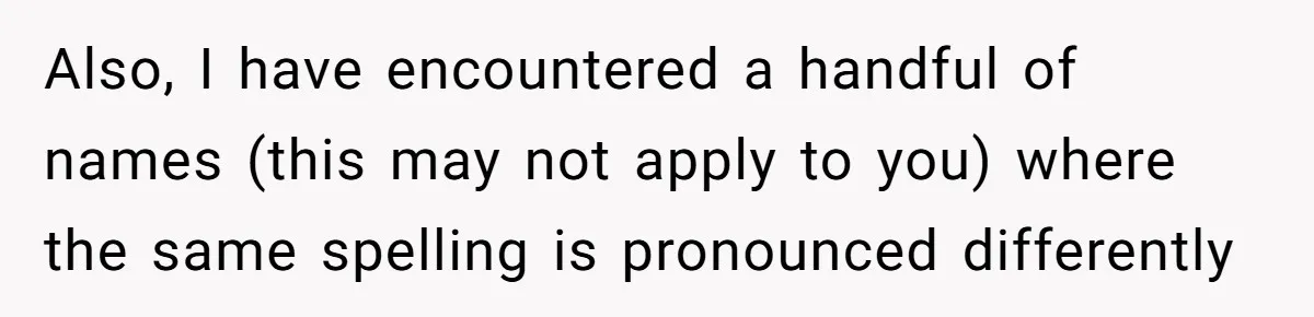 Also, I have encountered a handful of names (this may not apply to you) where the same spelling is pronounced differently