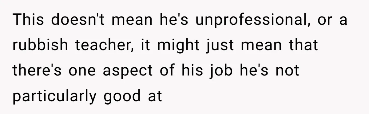 This doesn't mean he's unprofessional, or a rubbish teacher, it might just mean that there's one aspect of his job he's not particularly good at