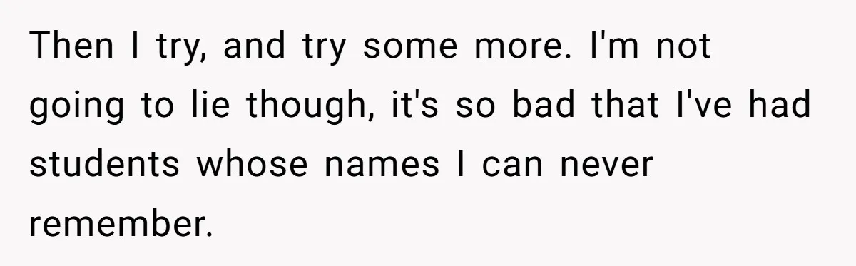 Then I try, and try some more. I'm not going to lie though, it's so bad that I've had students whose names I can never remember.