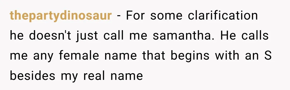 thepartydinosaur − For some clarification he doesn't just call me samantha. He calls me any female name that begins with an S besides my real name