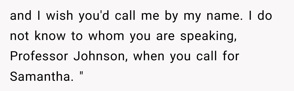 and I wish you'd call me by my name. I do not know to whom you are speaking, Professor Johnson, when you call for Samantha. "