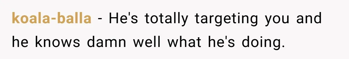 koala-balla − He's totally targeting you and he knows damn well what he's doing.