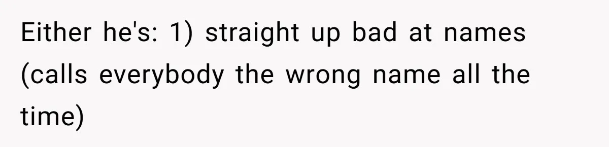 Either he's: 1) straight up bad at names (calls everybody the wrong name all the time)