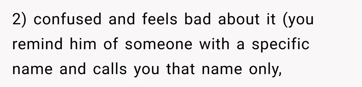 2) confused and feels bad about it (you remind him of someone with a specific name and calls you that name only,