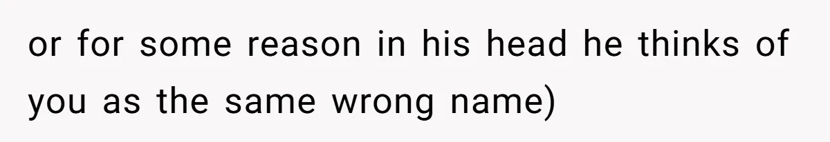 or for some reason in his head he thinks of you as the same wrong name)
