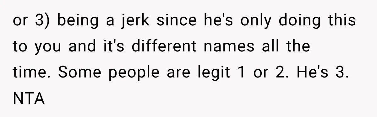 or 3) being a jerk since he's only doing this to you and it's different names all the time. Some people are legit 1 or 2. He's 3. NTA