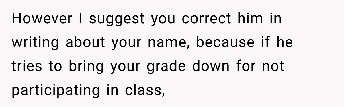 However I suggest you correct him in writing about your name, because if he tries to bring your grade down for not participating in class,