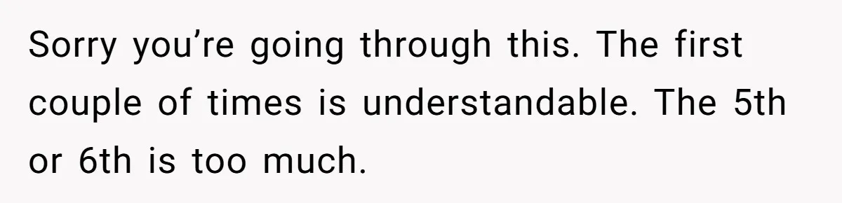 Sorry you’re going through this. The first couple of times is understandable. The 5th or 6th is too much.