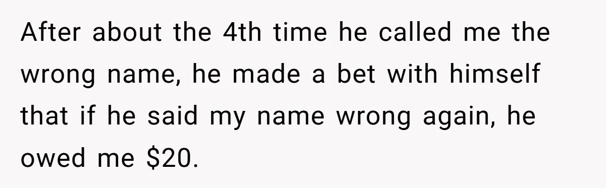 After about the 4th time he called me the wrong name, he made a bet with himself that if he said my name wrong again, he owed me $20.
