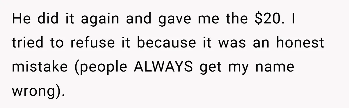 He did it again and gave me the $20. I tried to refuse it because it was an honest mistake (people ALWAYS get my name wrong).