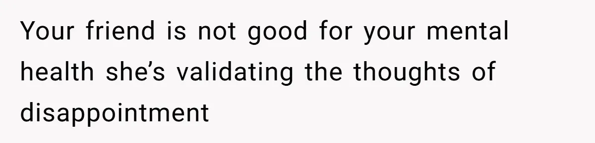 Your friend is not good for your mental health she’s validating the thoughts of disappointment