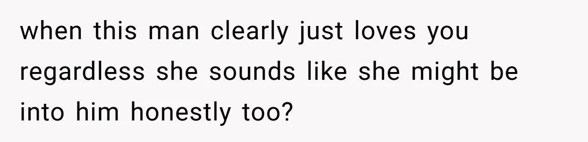 when this man clearly just loves you regardless she sounds like she might be into him honestly too?