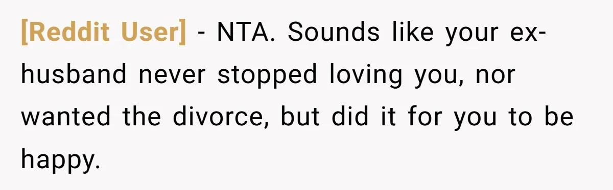 [Reddit User] − NTA. Sounds like your ex-husband never stopped loving you, nor wanted the divorce, but did it for you to be happy.