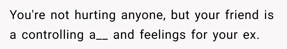 You're not hurting anyone, but your friend is a controlling a__ and feelings for your ex.