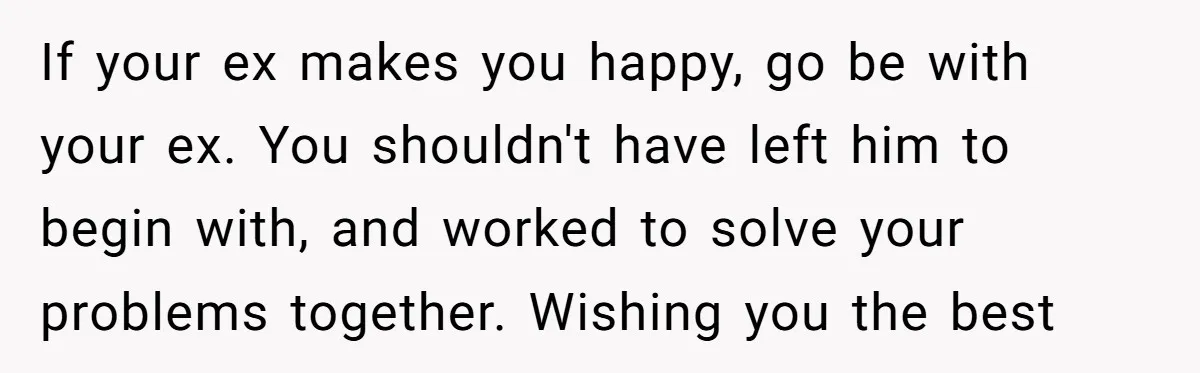 If your ex makes you happy, go be with your ex. You shouldn't have left him to begin with, and worked to solve your problems together. Wishing you the best