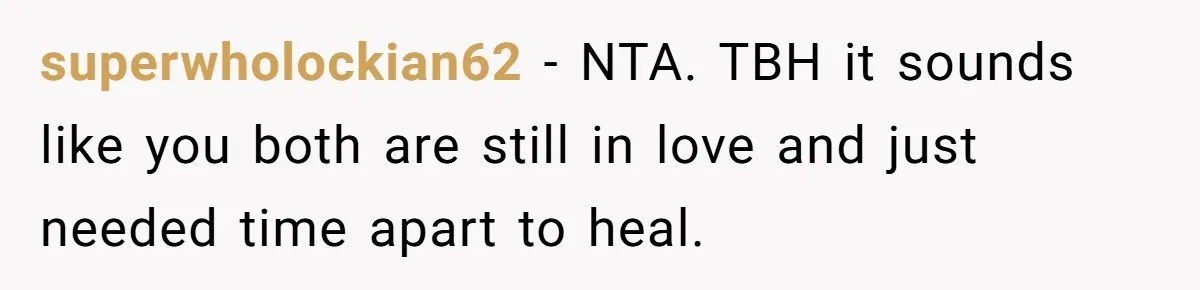 superwholockian62 − NTA. TBH it sounds like you both are still in love and just needed time apart to heal.