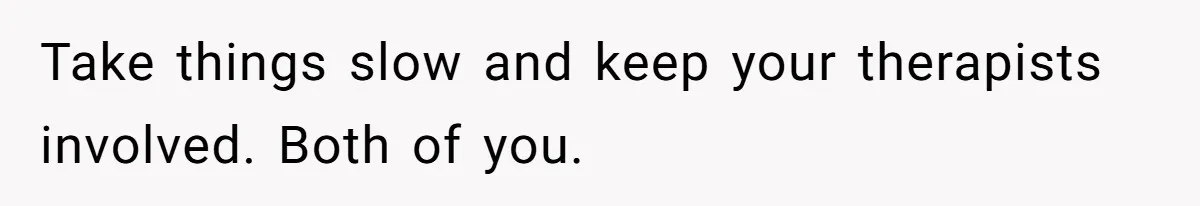 Take things slow and keep your therapists involved. Both of you.