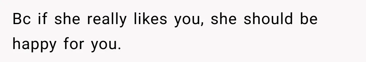 Bc if she really likes you, she should be happy for you.
