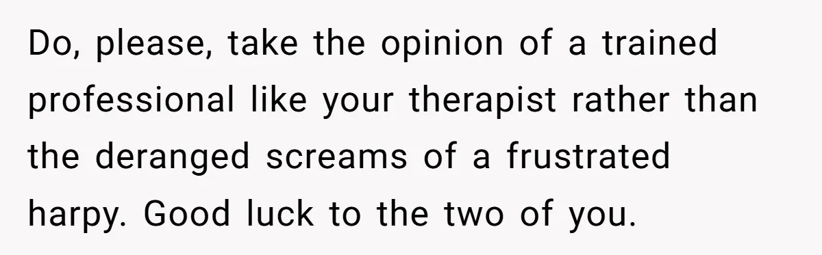 Do, please, take the opinion of a trained professional like your therapist rather than the deranged screams of a frustrated harpy. Good luck to the two of you.