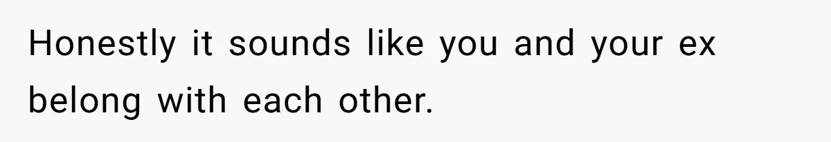 Honestly it sounds like you and your ex belong with each other.