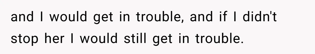 and I would get in trouble, and if I didn't stop her I would still get in trouble.