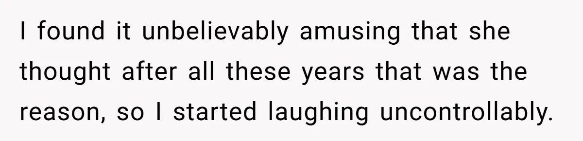 I found it unbelievably amusing that she thought after all these years that was the reason, so I started laughing uncontrollably.
