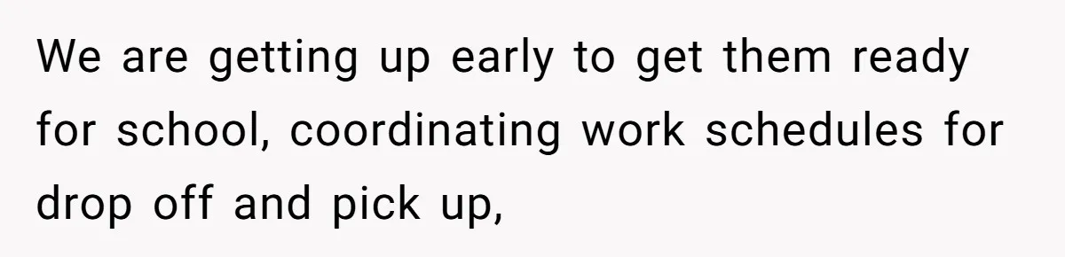 We are getting up early to get them ready for school, coordinating work schedules for drop off and pick up,