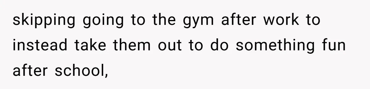 skipping going to the gym after work to instead take them out to do something fun after school,