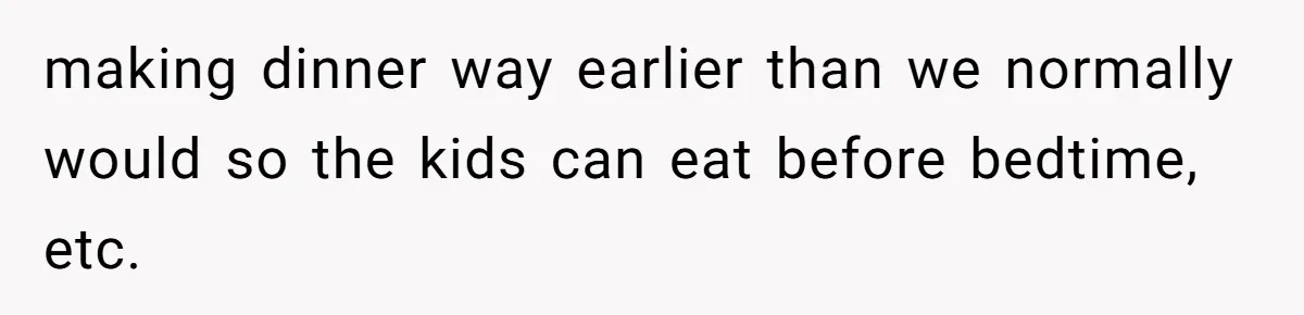 making dinner way earlier than we normally would so the kids can eat before bedtime, etc.