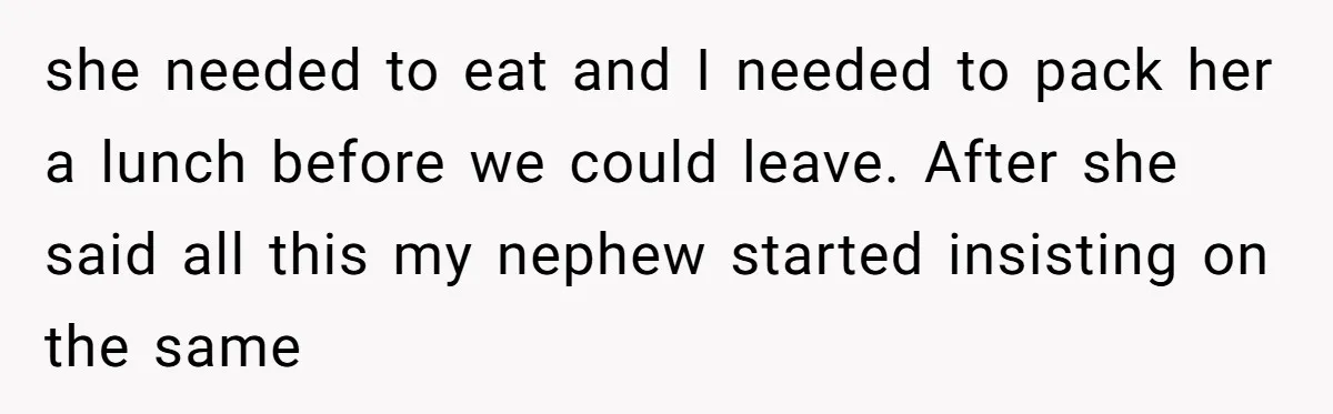 she needed to eat and I needed to pack her a lunch before we could leave. After she said all this my nephew started insisting on the same
