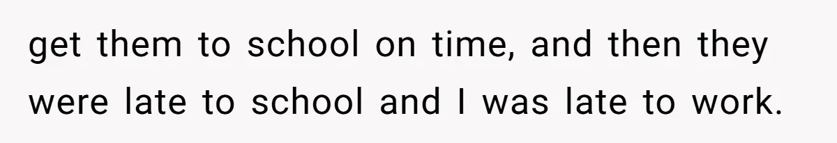 get them to school on time, and then they were late to school and I was late to work.