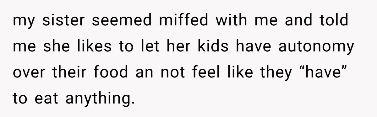my sister seemed miffed with me and told me she likes to let her kids have autonomy over their food an not feel like they “have” to eat anything.