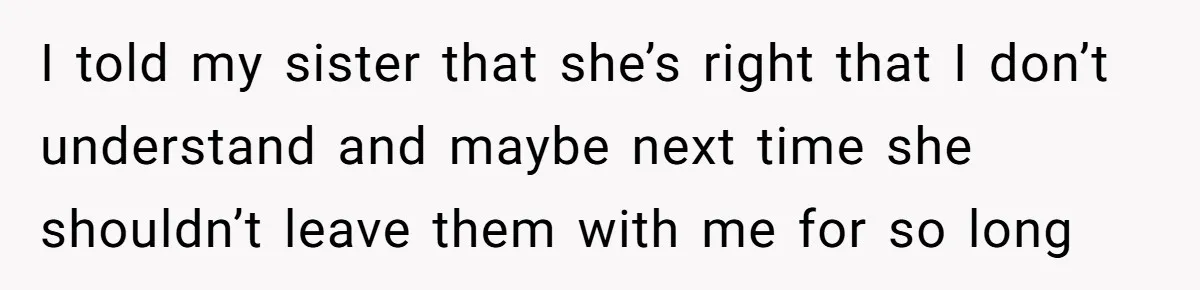 I told my sister that she’s right that I don’t understand and maybe next time she shouldn’t leave them with me for so long