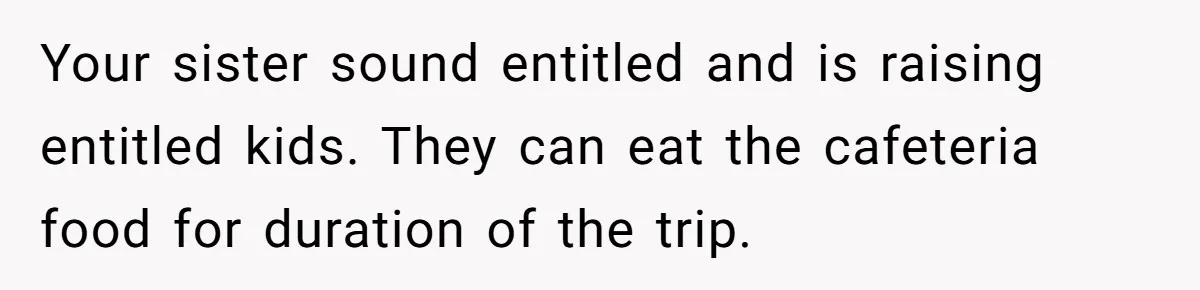 Your sister sound entitled and is raising entitled kids. They can eat the cafeteria food for duration of the trip.