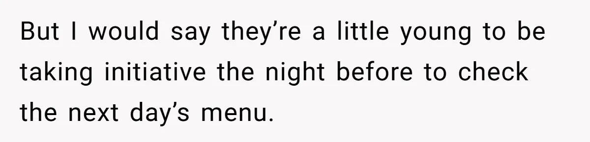 But I would say they’re a little young to be taking initiative the night before to check the next day’s menu.