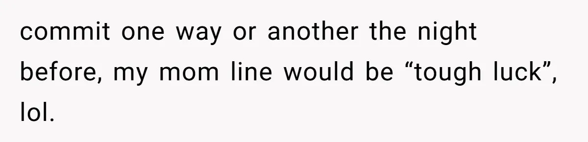 commit one way or another the night before, my mom line would be “tough luck”, lol.
