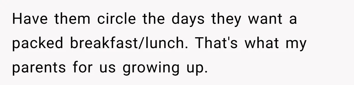 Have them circle the days they want a packed breakfast/lunch. That's what my parents for us growing up.