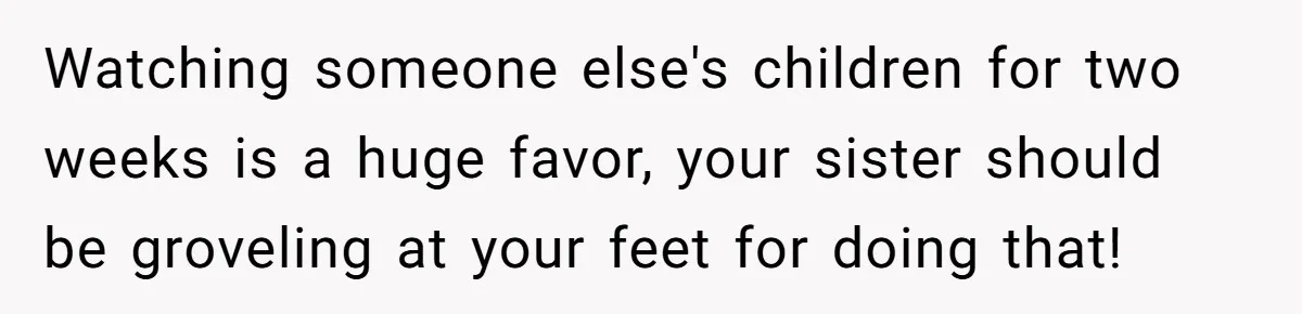 Watching someone else's children for two weeks is a huge favor, your sister should be groveling at your feet for doing that!