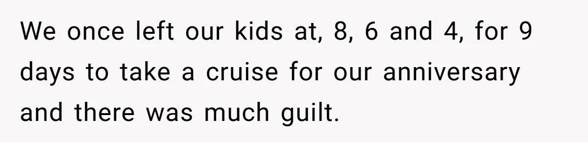 We once left our kids at, 8, 6 and 4, for 9 days to take a cruise for our anniversary and there was much guilt.