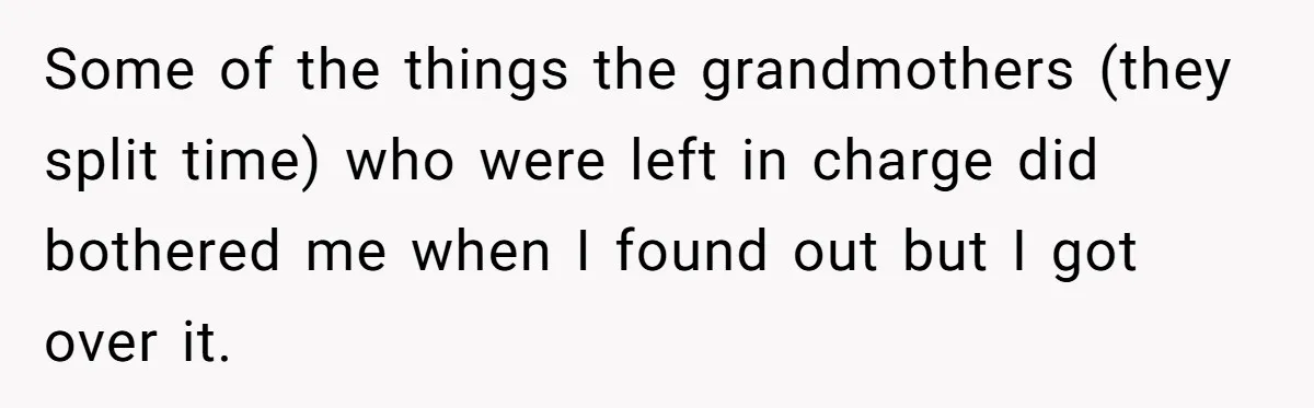 Some of the things the grandmothers (they split time) who were left in charge did bothered me when I found out but I got over it.