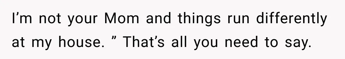 I’m not your Mom and things run differently at my house. ” That’s all you need to say.