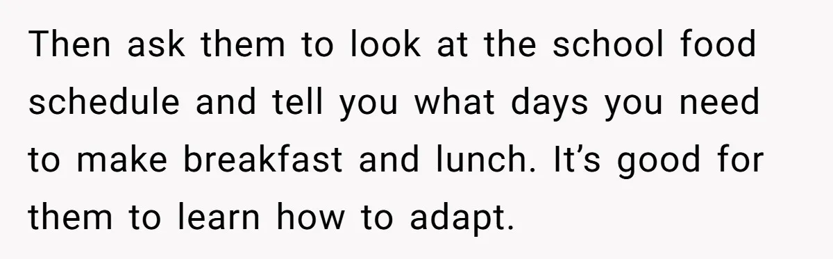 Then ask them to look at the school food schedule and tell you what days you need to make breakfast and lunch. It’s good for them to learn how to...
