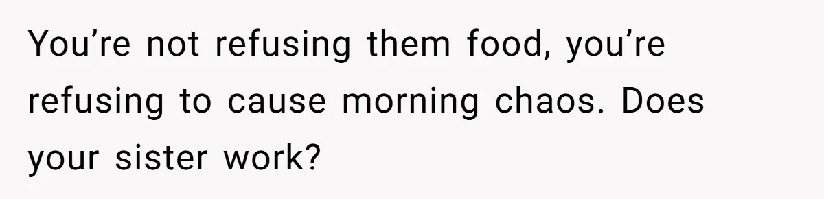 You’re not refusing them food, you’re refusing to cause morning chaos. Does your sister work?