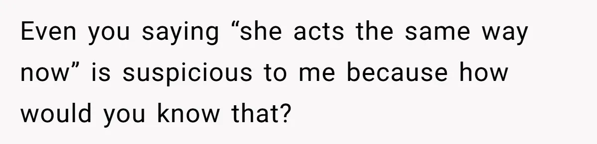 Even you saying “she acts the same way now” is suspicious to me because how would you know that?