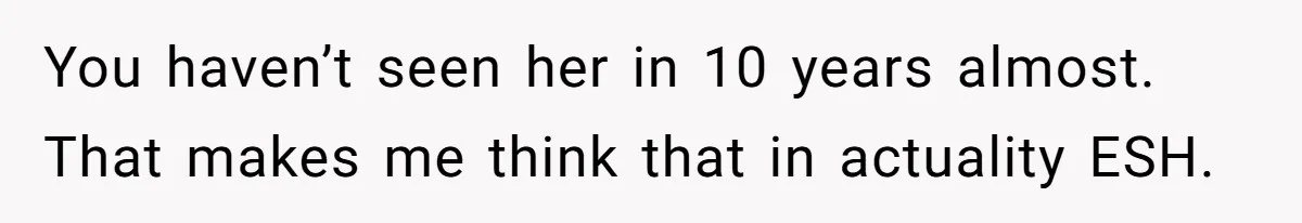 You haven’t seen her in 10 years almost. That makes me think that in actuality ESH.