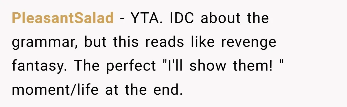 PleasantSalad − YTA. IDC about the grammar, but this reads like revenge fantasy. The perfect "I'll show them! " moment/life at the end.