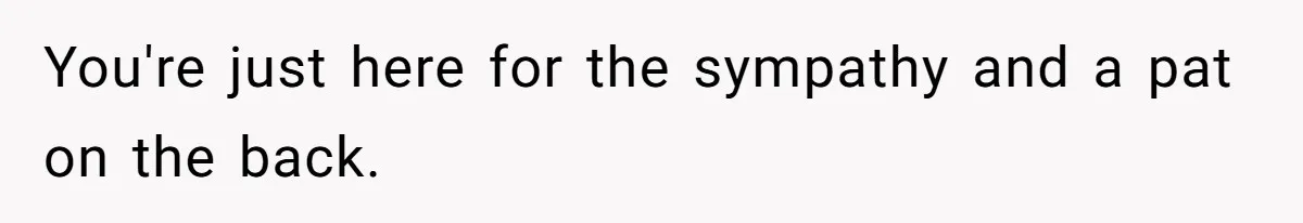 You're just here for the sympathy and a pat on the back.