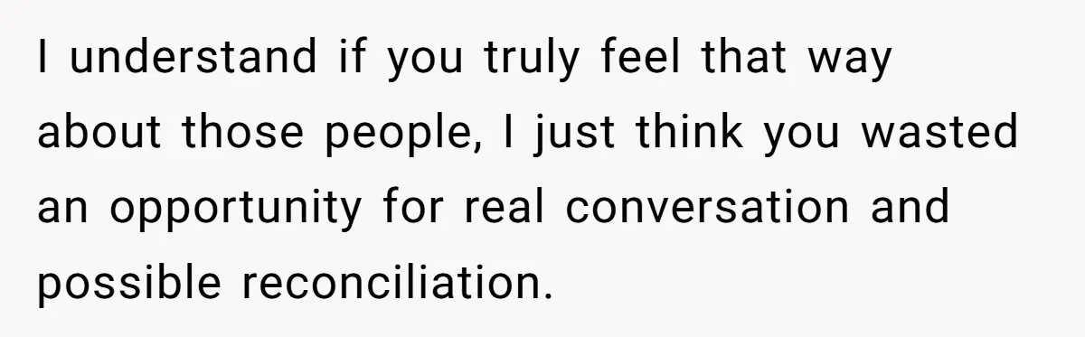 I understand if you truly feel that way about those people, I just think you wasted an opportunity for real conversation and possible reconciliation.