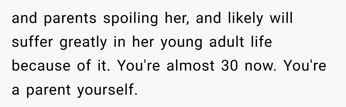and parents spoiling her, and likely will suffer greatly in her young adult life because of it. You're almost 30 now. You're a parent yourself.