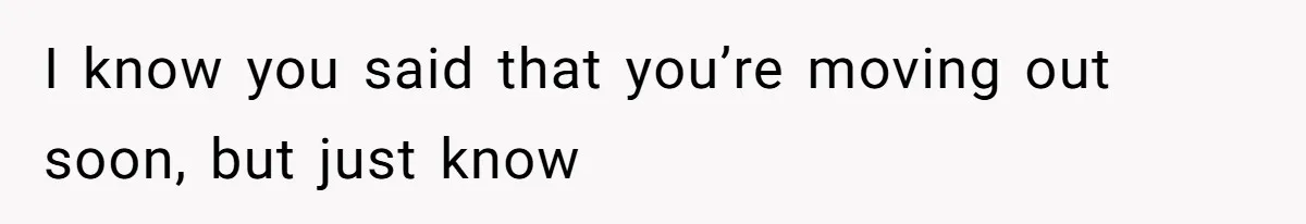 I know you said that you’re moving out soon, but just know
